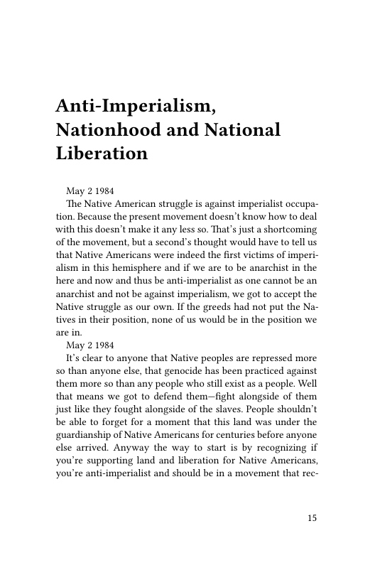 Anti-Imperialism, Nationhood and National Liberation  May 21984  ‘The Native American struggle is against imperialist occupa- tion. Because the present movement doesn’t know how to deal with this doesn’t make it any less so. That’s just a shortcoming of the movement, but a second’s thought would have to tell us that Native Americans were indeed the first victims of imperi- alism in this hemisphere and if we are to be anarchist in the here and now and thus be anti-imperialist as one cannot be an anarchist and not be against imperialism, we got to accept the Native struggle as our own. If the greeds had not put the Na- tives in their position, none of us would be in the position we  May 21984  1ts clear to anyone that Native peoples are repressed more 5o than anyone else, that genocide has been practiced against them more so than any people who still exist as a people. Well that means we got to defend them—fight alongside of them just like they fought alongside of the slaves. People shouldn’t be able to forget for a moment that this land was under the guardianship of Native Americans for centuries before anyone else arrived. Anyway the way to start is by recognizing if you’re supporting land and liberation for Native America you’re anti-imperialist and should be in a movement that rec-  15 
